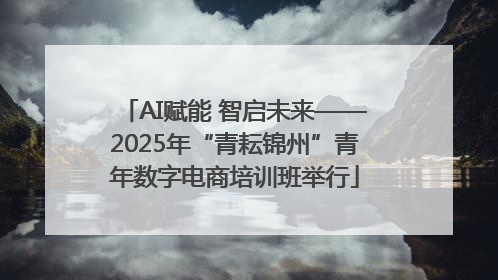 AI赋能 智启未来——2025年“青耘锦州”青年数字电商培训班举行